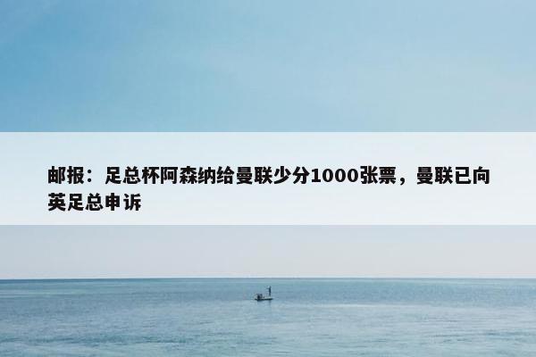 邮报：足总杯阿森纳给曼联少分1000张票，曼联已向英足总申诉