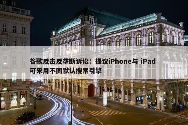 谷歌反击反垄断诉讼：提议iPhone与 iPad 可采用不同默认搜索引擎