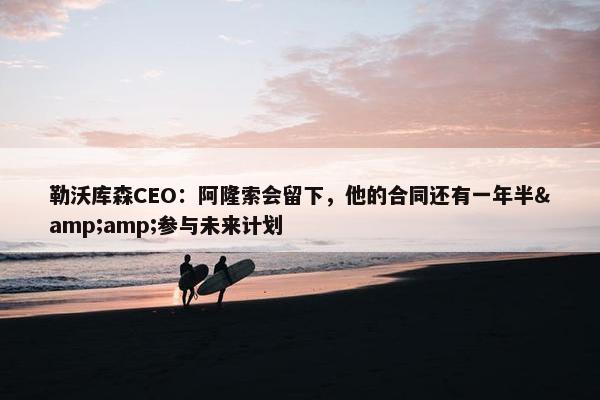 勒沃库森CEO：阿隆索会留下，他的合同还有一年半&amp;参与未来计划