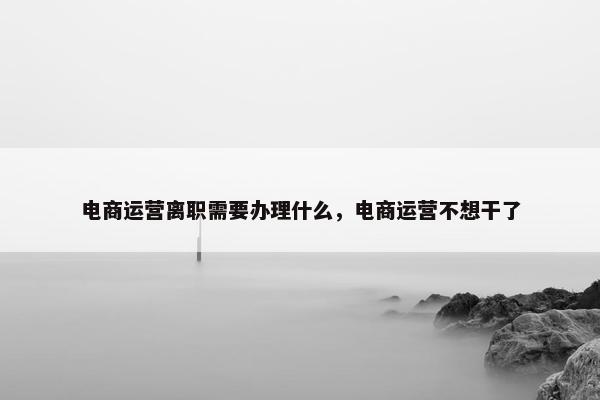 电商运营离职需要办理什么，电商运营不想干了