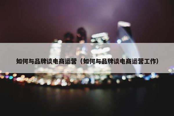 如何与品牌谈电商运营（如何与品牌谈电商运营工作）