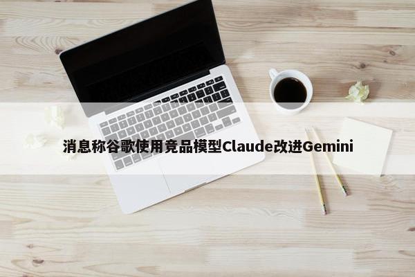 消息称谷歌使用竞品模型Claude改进Gemini