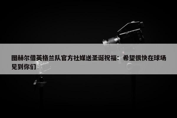 图赫尔借英格兰队官方社媒送圣诞祝福：希望很快在球场见到你们