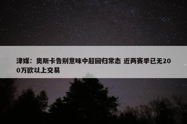 津媒：奥斯卡告别意味中超回归常态 近两赛季已无200万欧以上交易