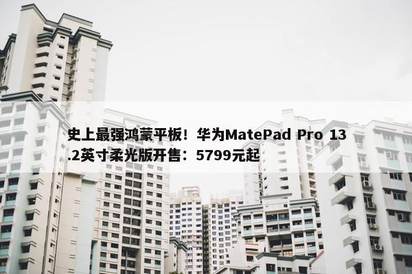 史上最强鸿蒙平板！华为MatePad Pro 13.2英寸柔光版开售：5799元起