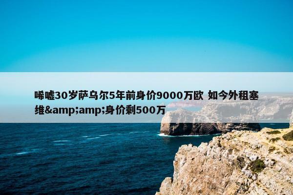 唏嘘30岁萨乌尔5年前身价9000万欧 如今外租塞维&amp;身价剩500万