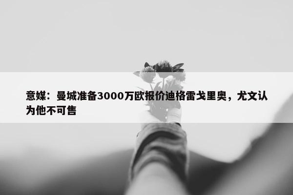 意媒：曼城准备3000万欧报价迪格雷戈里奥，尤文认为他不可售