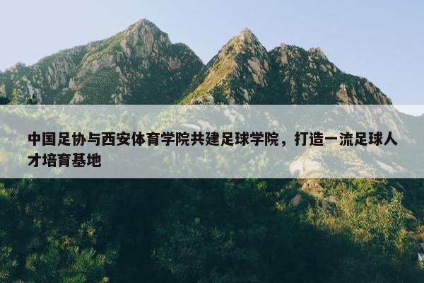 中国足协与西安体育学院共建足球学院，打造一流足球人才培育基地