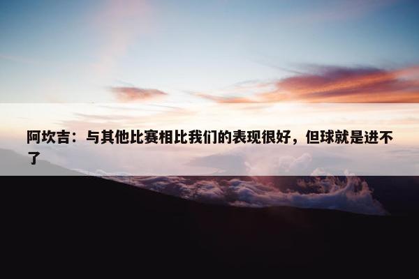 阿坎吉：与其他比赛相比我们的表现很好，但球就是进不了