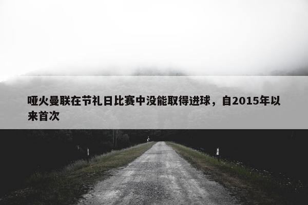 哑火曼联在节礼日比赛中没能取得进球，自2015年以来首次