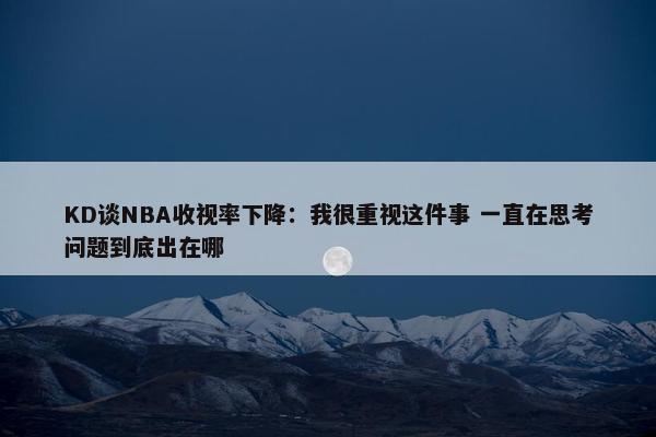 KD谈NBA收视率下降：我很重视这件事 一直在思考问题到底出在哪