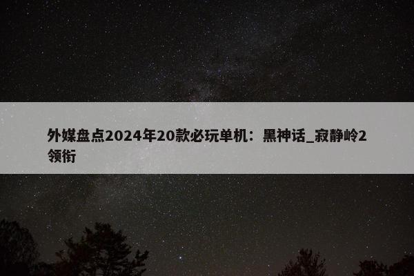 外媒盘点2024年20款必玩单机：黑神话_寂静岭2领衔