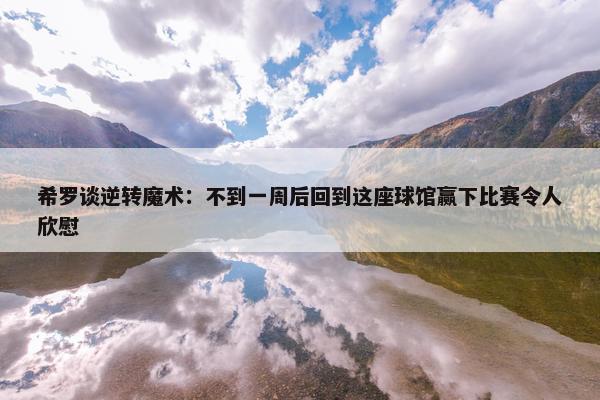 希罗谈逆转魔术：不到一周后回到这座球馆赢下比赛令人欣慰