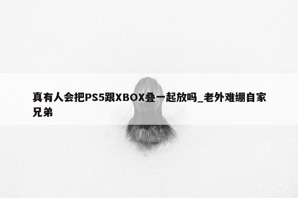 真有人会把PS5跟XBOX叠一起放吗_老外难绷自家兄弟