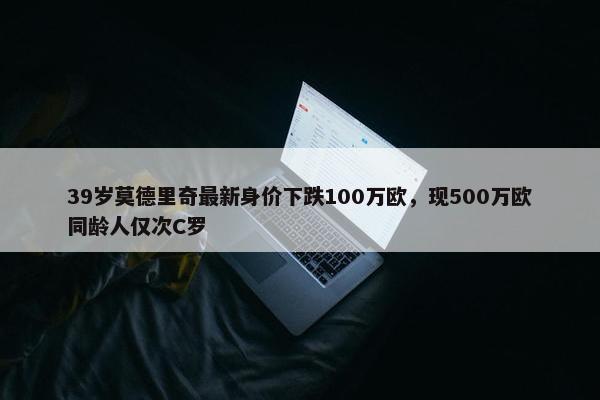 39岁莫德里奇最新身价下跌100万欧，现500万欧同龄人仅次C罗