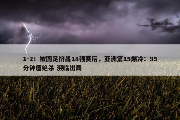 1-2！被国足挤出18强赛后，亚洲第15爆冷：95分钟遭绝杀 濒临出局