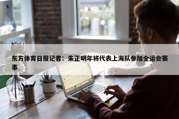 东方体育日报记者：朱正明年将代表上海队参加全运会赛事