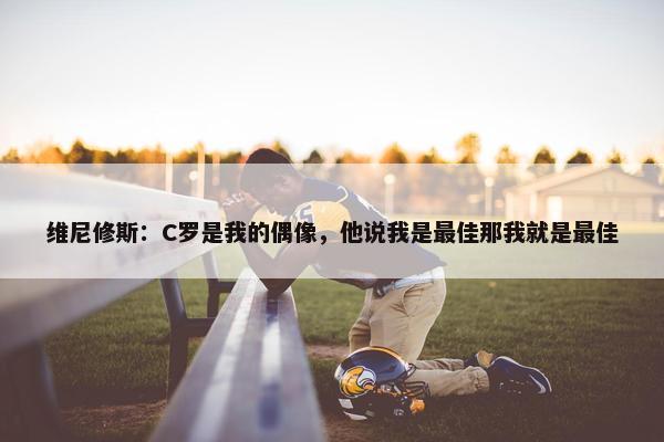 维尼修斯：C罗是我的偶像，他说我是最佳那我就是最佳