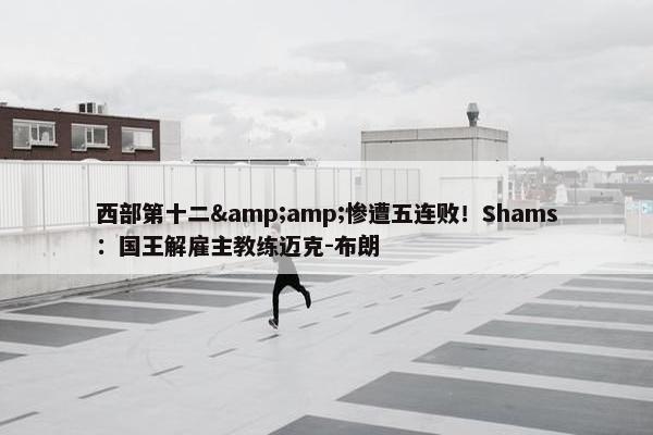 西部第十二&amp;惨遭五连败！Shams：国王解雇主教练迈克-布朗