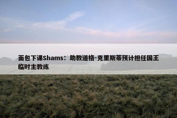 面包下课Shams：助教道格-克里斯蒂预计担任国王临时主教练