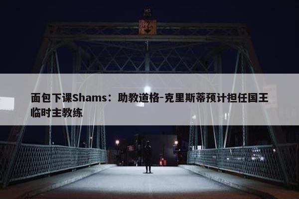 面包下课Shams：助教道格-克里斯蒂预计担任国王临时主教练