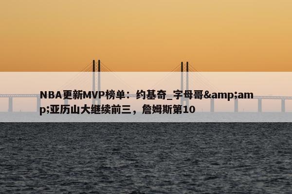 NBA更新MVP榜单：约基奇_字母哥&amp;亚历山大继续前三，詹姆斯第10