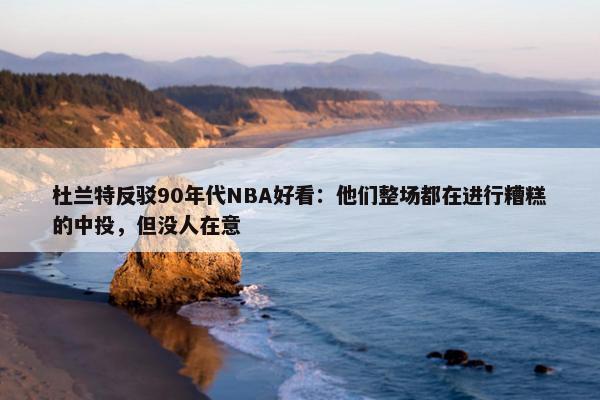 杜兰特反驳90年代NBA好看：他们整场都在进行糟糕的中投，但没人在意