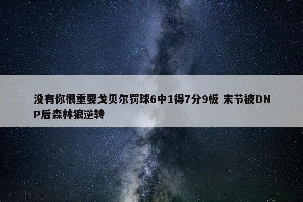 没有你很重要戈贝尔罚球6中1得7分9板 末节被DNP后森林狼逆转