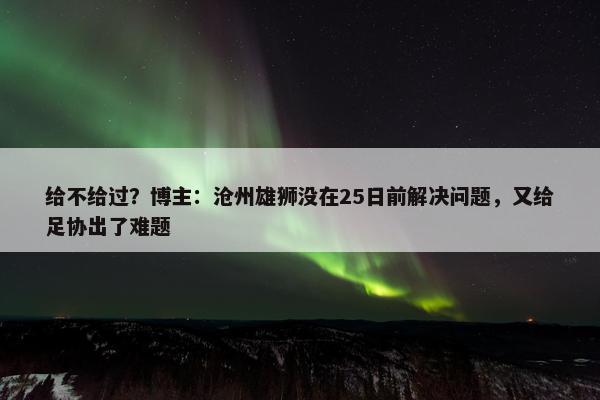 给不给过？博主：沧州雄狮没在25日前解决问题，又给足协出了难题