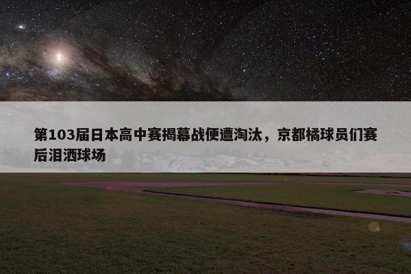 第103届日本高中赛揭幕战便遭淘汰，京都橘球员们赛后泪洒球场