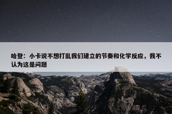 哈登：小卡说不想打乱我们建立的节奏和化学反应，我不认为这是问题