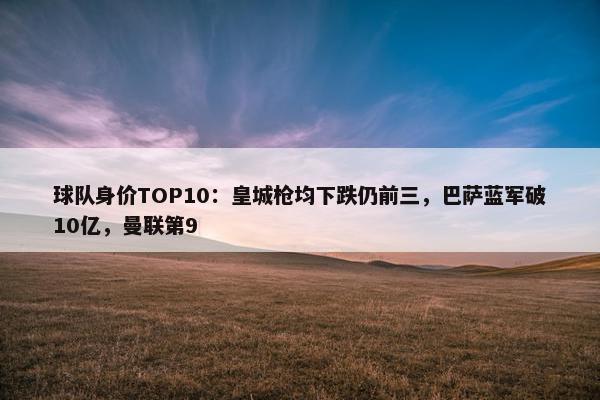 球队身价TOP10：皇城枪均下跌仍前三，巴萨蓝军破10亿，曼联第9