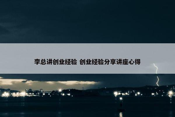 李总讲创业经验 创业经验分享讲座心得