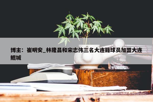 博主：崔明安_林隆昌和宋志伟三名大连籍球员加盟大连鲲城