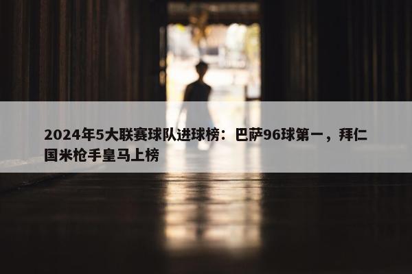 2024年5大联赛球队进球榜：巴萨96球第一，拜仁国米枪手皇马上榜