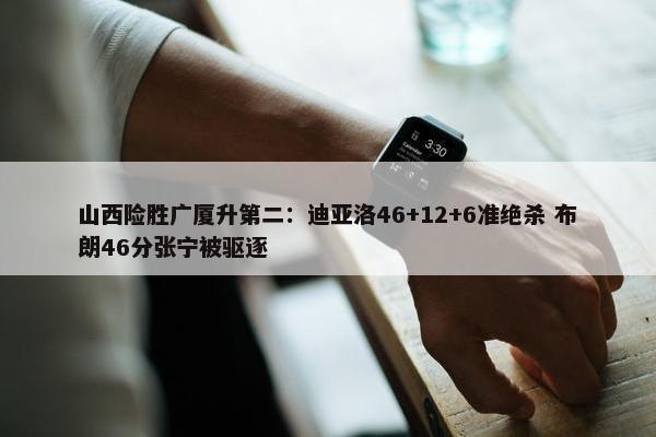 山西险胜广厦升第二：迪亚洛46+12+6准绝杀 布朗46分张宁被驱逐