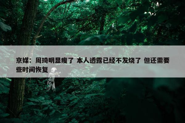 京媒：周琦明显瘦了 本人透露已经不发烧了 但还需要些时间恢复