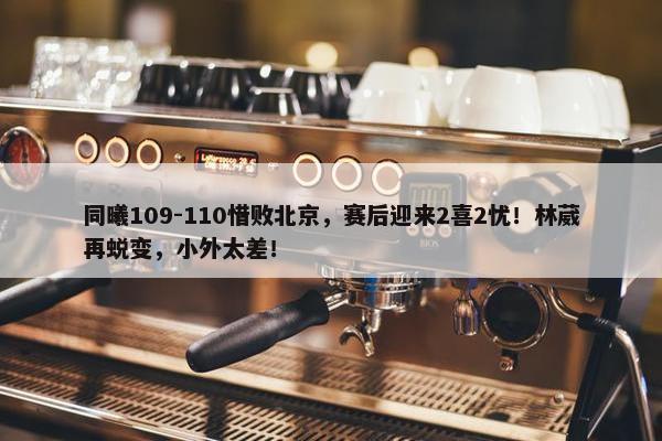 同曦109-110惜败北京，赛后迎来2喜2忧！林葳再蜕变，小外太差！