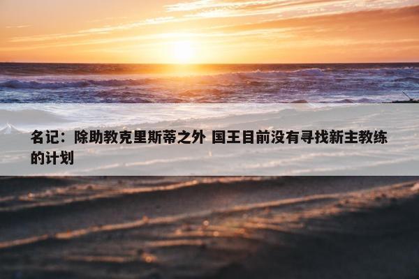 名记：除助教克里斯蒂之外 国王目前没有寻找新主教练的计划