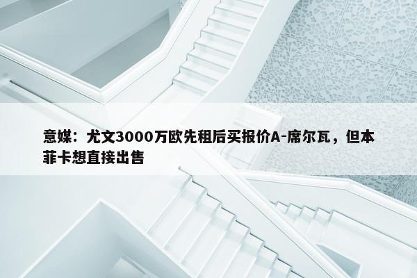 意媒：尤文3000万欧先租后买报价A-席尔瓦，但本菲卡想直接出售