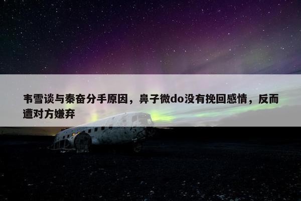 韦雪谈与秦奋分手原因，鼻子微do没有挽回感情，反而遭对方嫌弃