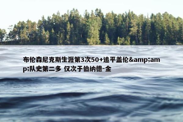 布伦森尼克斯生涯第3次50+追平盖伦&amp;队史第二多 仅次于伯纳德-金