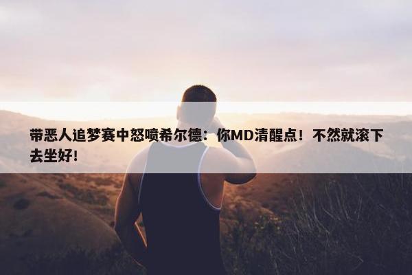 带恶人追梦赛中怒喷希尔德：你MD清醒点！不然就滚下去坐好！