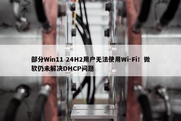 部分Win11 24H2用户无法使用Wi-Fi！微软仍未解决DHCP问题