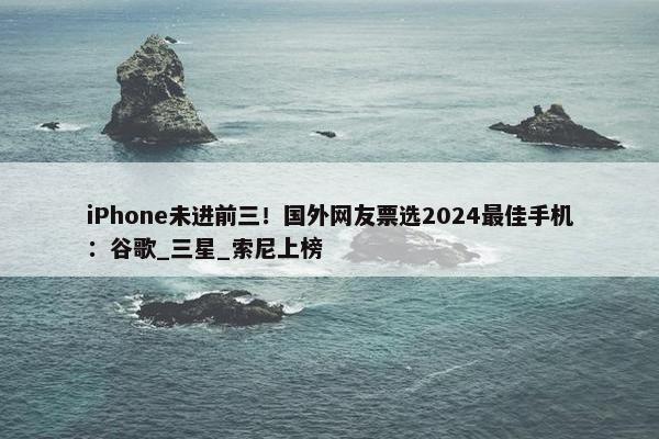 iPhone未进前三！国外网友票选2024最佳手机：谷歌_三星_索尼上榜