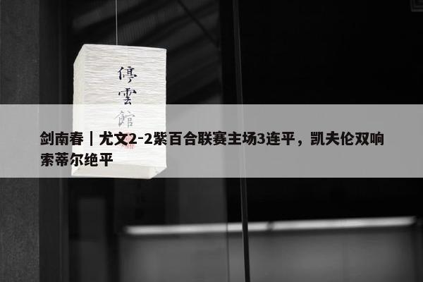 剑南春｜尤文2-2紫百合联赛主场3连平，凯夫伦双响索蒂尔绝平