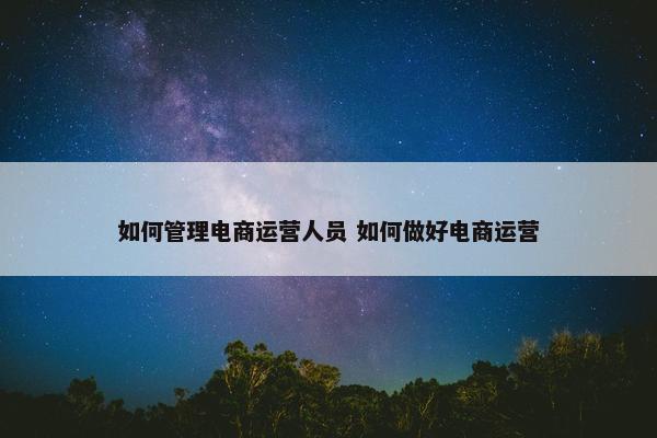 如何管理电商运营人员 如何做好电商运营