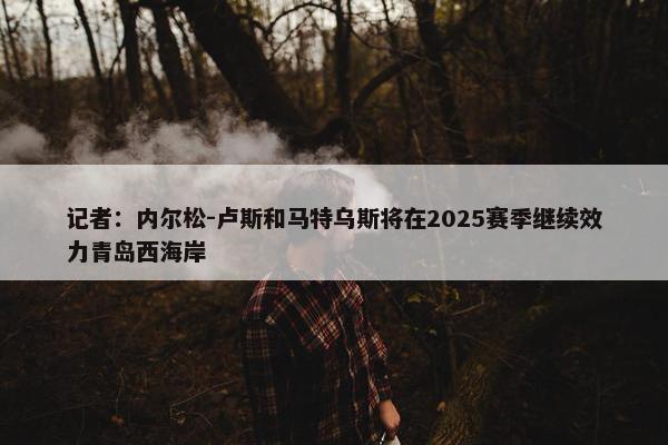 记者：内尔松-卢斯和马特乌斯将在2025赛季继续效力青岛西海岸