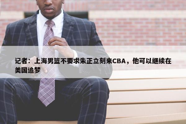 记者：上海男篮不要求朱正立刻来CBA，他可以继续在美国追梦