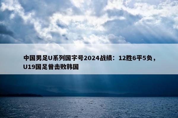 中国男足U系列国字号2024战绩：12胜6平5负，U19国足曾击败韩国